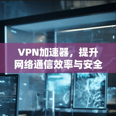 VPN加速器，提升网络通信效率与安全的技术助力
