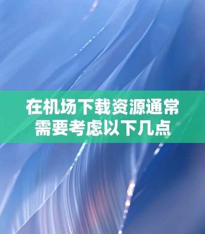 在机场下载资源通常需要考虑以下几点