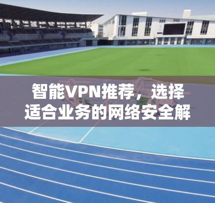 智能VPN推荐，选择适合业务的网络安全解决方案