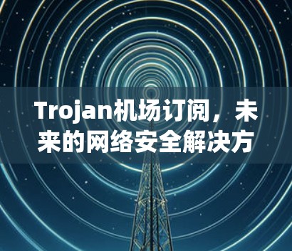 Trojan机场订阅，未来的网络安全解决方案