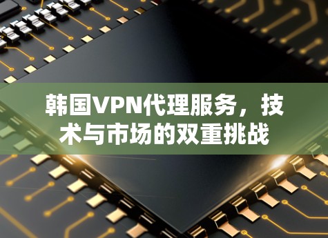 韩国VPN代理服务，技术与市场的双重挑战