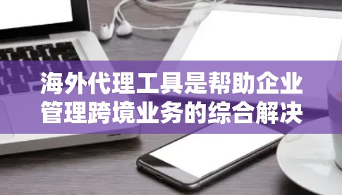 海外代理工具是帮助企业管理跨境业务的综合解决方案，涵盖销售、市场、供应链、财务、风险管理等多个方面。以下是对这些工具的详细分析和总结