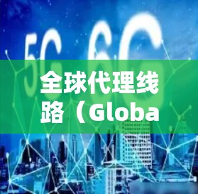 全球代理线路（Global Distribution Channel）是公司通过合作伙伴将产品或服务扩展到国际市场的一种策略。以下是对全球代理线路的详细分析
