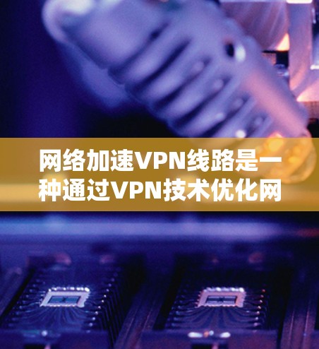 网络加速VPN线路是一种通过VPN技术优化网络性能的方法，主要通过以下几个方面来提高访问速度