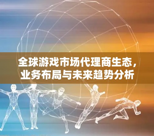 全球游戏市场代理商生态，业务布局与未来趋势分析