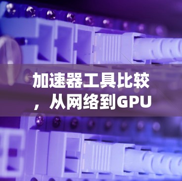 加速器工具比较，从网络到GPU，助力通信系统性能
