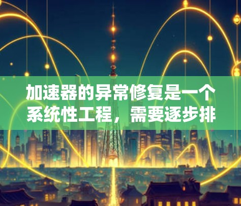 加速器的异常修复是一个系统性工程，需要逐步排查和解决问题。以下是详细的步骤指南