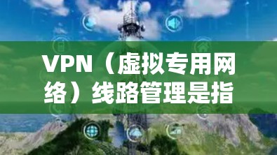 VPN（虚拟专用网络）线路管理是指对VPN网络进行规划、配置、监控和维护，以确保网络的安全性、稳定性和高效性。以下是VPN线路管理的主要方面
