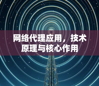 网络代理应用，技术原理与核心作用