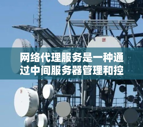 网络代理服务是一种通过中间服务器管理和控制网络流量的解决方案，帮助企业提高安全性、优化速度和灵活性。以下是对网络代理服务的详细总结