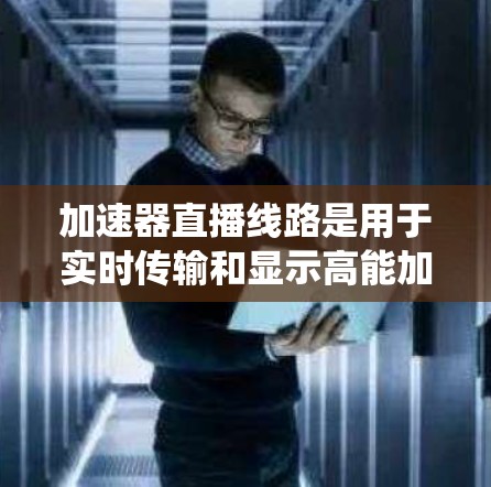 加速器直播线路是用于实时传输和显示高能加速器实验视频的系统，广泛应用于科研、教育和企业内部监控。以下是对加速器直播线路的详细分析