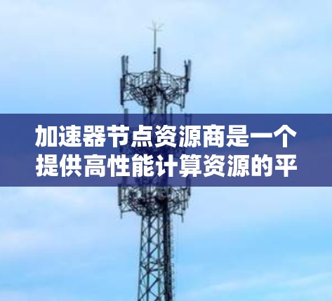 加速器节点资源商是一个提供高性能计算资源的平台，主要用于加速数据处理和人工智能/机器学习任务。以下是对这一领域的详细分析