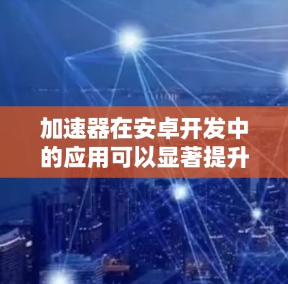 加速器在安卓开发中的应用可以显著提升应用性能和用户体验。以下是加速器的主要功能及其应用步骤
