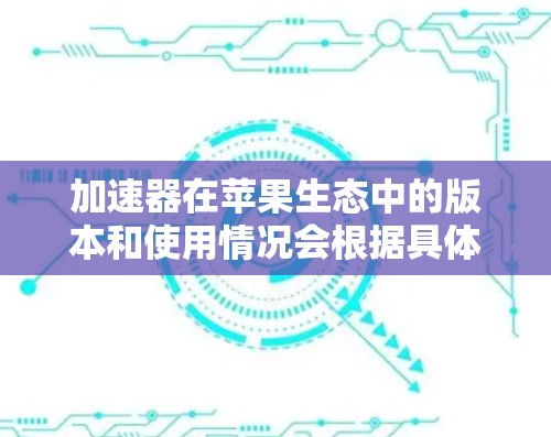 加速器在苹果生态中的版本和使用情况会根据具体的加速器类型和应用场景有所不同。以下是一些可能的解释和考虑因素