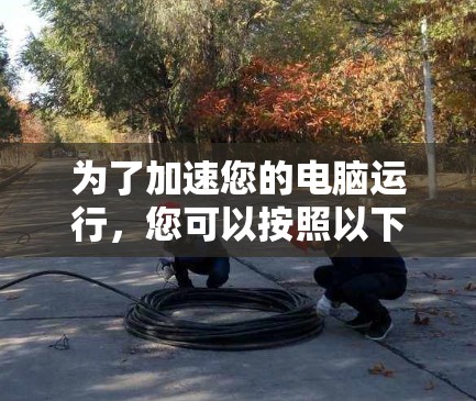 为了加速您的电脑运行，您可以按照以下步骤进行优化和升级