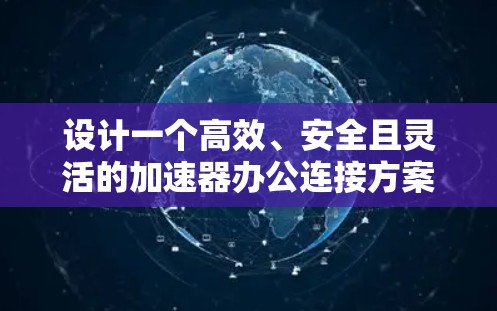 设计一个高效、安全且灵活的加速器办公连接方案需要综合考虑多个关键因素。以下是一个结构化的方案，涵盖方案的各个重要方面
