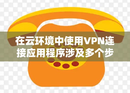 在云环境中使用VPN连接应用程序涉及多个步骤和配置，以下是详细的指导