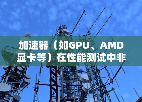 加速器（如GPU、AMD显卡等）在性能测试中非常重要，以确保它们能够高效运行图形密集型应用或计算密集型应用。以下是一些常用的加速器性能测试工具