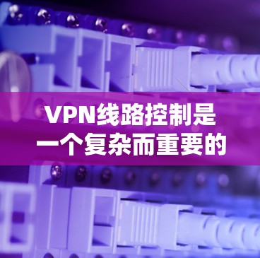 VPN线路控制是一个复杂而重要的任务，涉及多个方面的配置、管理和维护。以下是对VPN线路控制的详细总结